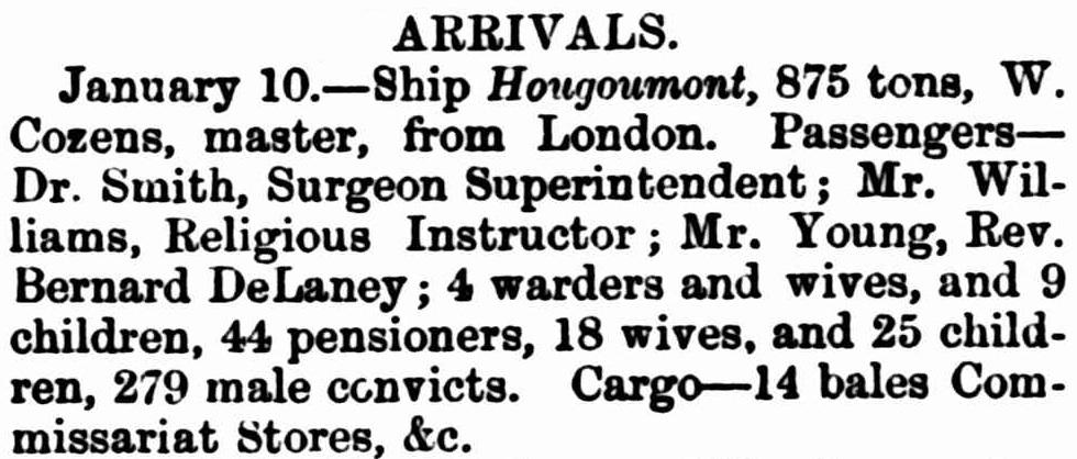ARRIVALS. January 10. Ship Hougoumont, 875 tons, W. Cozens, Master, from London. Passengers - Dr. Smith, Surgeon Superintendent; Mr. Williams, Religious Instructor; Mr. Young, Reverend Bernard DeLaney; 4 warders and wives, and 9 children, 44 pensioners, 18 wives, and 25 children, 279 male convicts. Cargo - 14 bales Commissariat Stores, etc.